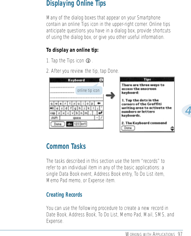 WORKING WITH APPLICATIONS 974Displaying Online TipsMany of the dialog boxes that appear on your Smartphonecontain an online Tips icon in the upper-right corner. Online tipsanticipate questions you have in a dialog box, provide shortcutsof using the dialog box, or give you other useful information.To display an online tip:1. Tap the Tips icon      .2. After you review the tip, tap Done.Common TasksThe tasks described in this section use the term “records” torefer to an individual item in any of the basic applications: asingle Data Book event, Address Book entry, To Do List item,Memo Pad memo, or Expense item.Creating RecordsYou can use the following procedure to create a new record inDate Book, Address Book, To Do List, Memo Pad, Mail, SMS, andExpense.i➜➜online tip icon