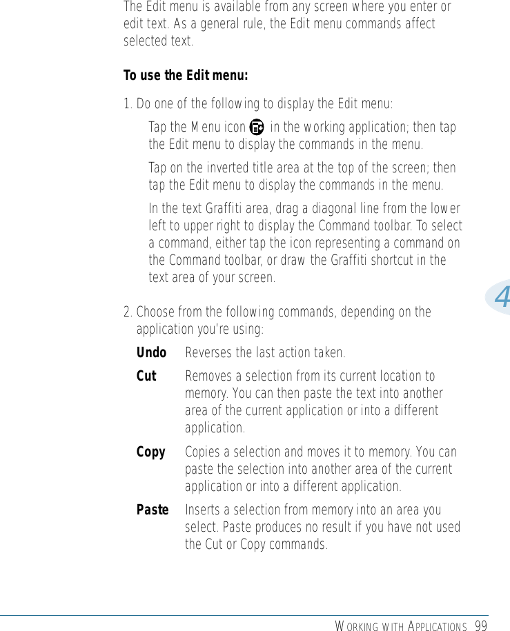 WORKING WITH APPLICATIONS 994The Edit menu is available from any screen where you enter oredit text. As a general rule, the Edit menu commands affectselected text. To use the Edit menu: 1. Do one of the following to display the Edit menu: • Tap the Menu icon       in the working application; then tapthe Edit menu to display the commands in the menu. • Tap on the inverted title area at the top of the screen; thentap the Edit menu to display the commands in the menu. • In the text Graffiti area, drag a diagonal line from the lowerleft to upper right to display the Command toolbar. To selecta command, either tap the icon representing a command onthe Command toolbar, or draw the Graffiti shortcut in thetext area of your screen.2. Choose from the following commands, depending on theapplication you’re using: Undo Reverses the last action taken.Cut  Removes a selection from its current location tomemory. You can then paste the text into anotherarea of the current application or into a differentapplication.Copy Copies a selection and moves it to memory. You canpaste the selection into another area of the currentapplication or into a different application.Paste Inserts a selection from memory into an area youselect. Paste produces no result if you have not usedthe Cut or Copy commands.