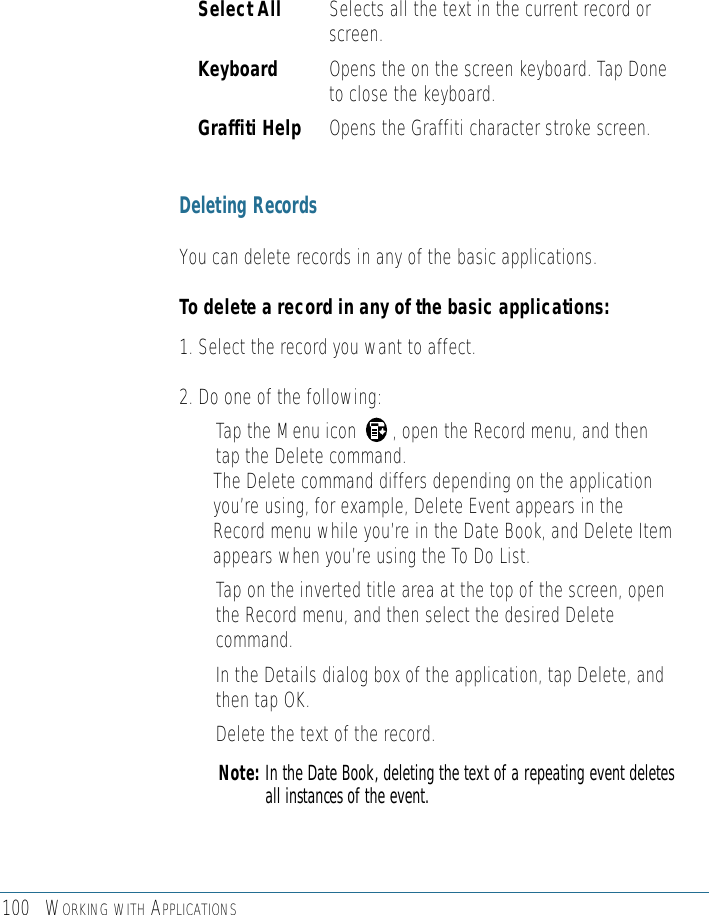 100 WORKING WITH APPLICATIONSSelect All Selects all the text in the current record orscreen.Keyboard Opens the on the screen keyboard. Tap Doneto close the keyboard. Graffiti Help Opens the Graffiti character stroke screen.Deleting RecordsYou can delete records in any of the basic applications. To delete a record in any of the basic applications:1. Select the record you want to affect.2. Do one of the following: • Tap the Menu icon       , open the Record menu, and thentap the Delete command. The Delete command differs depending on the applicationyou’re using, for example, Delete Event appears in theRecord menu while you’re in the Date Book, and Delete Itemappears when you’re using the To Do List. • Tap on the inverted title area at the top of the screen, openthe Record menu, and then select the desired Deletecommand. • In the Details dialog box of the application, tap Delete, andthen tap OK.• Delete the text of the record. Note: In the Date Book, deleting the text of a repeating event deletesall instances of the event.