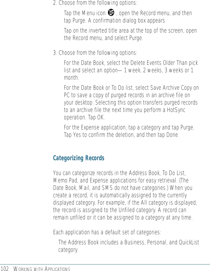 102 WORKING WITH APPLICATIONS2. Choose from the following options:• Tap the Menu icon       , open the Record menu, and thentap Purge. A confirmation dialog box appears.• Tap on the inverted title area at the top of the screen, openthe Record menu, and select Purge. 3. Choose from the following options:• For the Date Book, select the Delete Events Older Than picklist and select an option—1 week, 2 weeks, 3 weeks or 1month.• For the Date Book or To Do list, select Save Archive Copy onPC to save a copy of purged records in an archive file onyour desktop. Selecting this option transfers purged recordsto an archive file the next time you perform a HotSyncoperation. Tap OK.• For the Expense application, tap a category and tap Purge.Tap Yes to confirm the deletion, and then tap Done.Categorizing RecordsYou can categorize records in the Address Book, To Do List,Memo Pad, and Expense applications for easy retrieval. (TheDate Book, Mail, and SMS do not have categories.) When youcreate a record, it is automatically assigned to the currentlydisplayed category. For example, if the All category is displayed,the record is assigned to the Unfiled category. A record canremain unfiled or it can be assigned to a category at any time. Each application has a default set of categories: • The Address Book includes a Business, Personal, and QuickListcategory.