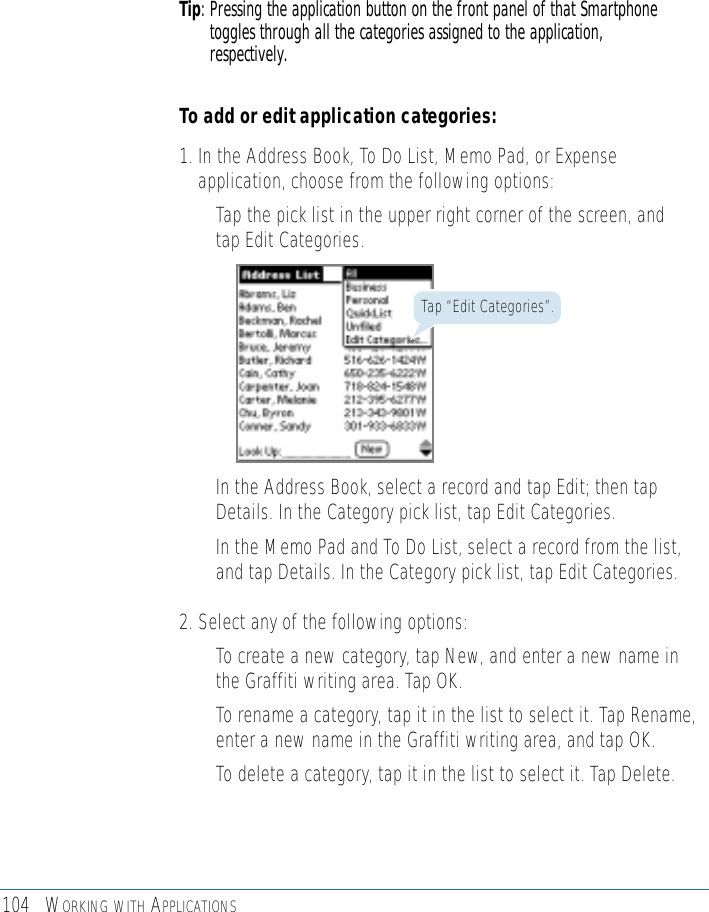 104 WORKING WITH APPLICATIONSTip: Pressing the application button on the front panel of that Smartphonetoggles through all the categories assigned to the application,respectively.To add or edit application categories:1. In the Address Book, To Do List, Memo Pad, or Expenseapplication, choose from the following options:• Tap the pick list in the upper right corner of the screen, andtap Edit Categories. Tap “Edit Categories”.• In the Address Book, select a record and tap Edit; then tapDetails. In the Category pick list, tap Edit Categories.• In the Memo Pad and To Do List, select a record from the list,and tap Details. In the Category pick list, tap Edit Categories.2. Select any of the following options:• To create a new category, tap New, and enter a new name inthe Graffiti writing area. Tap OK. • To rename a category, tap it in the list to select it. Tap Rename,enter a new name in the Graffiti writing area, and tap OK.• To delete a category, tap it in the list to select it. Tap Delete.
