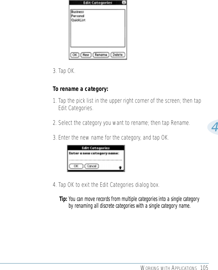 WORKING WITH APPLICATIONS 10543. Tap OK.To rename a category:1. Tap the pick list in the upper right corner of the screen; then tapEdit Categories. 2. Select the category you want to rename; then tap Rename.3. Enter the new name for the category, and tap OK.4. Tap OK to exit the Edit Categories dialog box. Tip: You can move records from multiple categories into a single categoryby renaming all discrete categories with a single category name. 