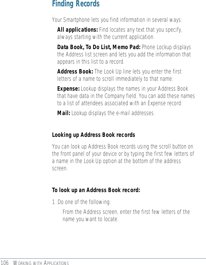 106 WORKING WITH APPLICATIONSFinding Records Your Smartphone lets you find information in several ways: • All applications: Find locates any text that you specify,always starting with the current application.• Data Book, To Do List, Memo Pad: Phone Lockup displaysthe Address list screen and lets you add the information thatappears in this list to a record.• Address Book: The Look Up line lets you enter the firstletters of a name to scroll immediately to that name.• Expense: Lookup displays the names in your Address Bookthat have data in the Company field. You can add these namesto a list of attendees associated with an Expense record.• Mail: Lookup displays the e-mail addresses.Looking up Address Book recordsYou can look up Address Book records using the scroll button onthe front panel of your device or by typing the first few letters ofa name in the Look Up option at the bottom of the addressscreen. To look up an Address Book record: 1. Do one of the following:• From the Address screen, enter the first few letters of thename you want to locate. 