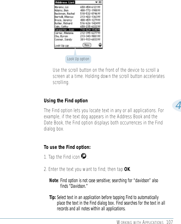 WORKING WITH APPLICATIONS 1074• Use the scroll button on the front of the device to scroll ascreen at a time. Holding down the scroll button acceleratesscrolling.Using the Find optionThe Find option lets you locate text in any or all applications. Forexample, if the text dog appears in the Address Book and theDate Book, the Find option displays both occurrences in the Finddialog box. To use the Find option:1. Tap the Find icon      .2. Enter the text you want to find; then tap OK. Note: Find option is not case sensitive; searching for “davidson” alsofinds “Davidson.” Tip: Select text in an application before tapping Find to automaticallyplace the text in the Find dialog box. Find searches for the text in allrecords and all notes within all applications. Look Up option