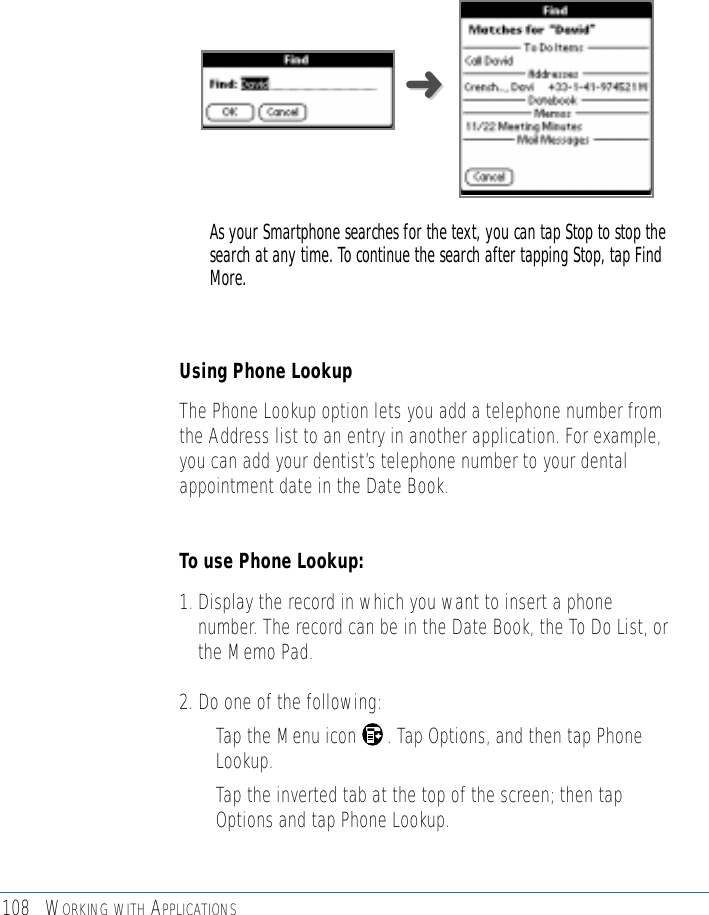 108 WORKING WITH APPLICATIONSAs your Smartphone searches for the text, you can tap Stop to stop thesearch at any time. To continue the search after tapping Stop, tap FindMore.Using Phone Lookup The Phone Lookup option lets you add a telephone number fromthe Address list to an entry in another application. For example,you can add your dentist’s telephone number to your dentalappointment date in the Date Book. To use Phone Lookup:1. Display the record in which you want to insert a phonenumber. The record can be in the Date Book, the To Do List, orthe Memo Pad.2. Do one of the following: • Tap the Menu icon      . Tap Options, and then tap PhoneLookup. • Tap the inverted tab at the top of the screen; then tapOptions and tap Phone Lookup. ➜➜