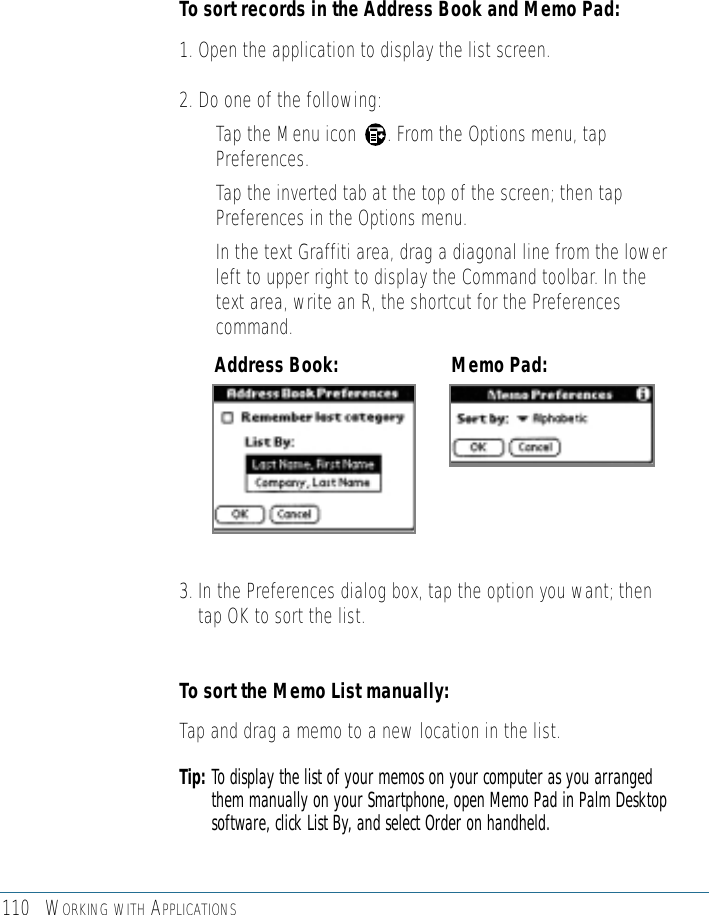 110 WORKING WITH APPLICATIONSTo sort records in the Address Book and Memo Pad:1. Open the application to display the list screen.2. Do one of the following:• Tap the Menu icon      . From the Options menu, tapPreferences. • Tap the inverted tab at the top of the screen; then tapPreferences in the Options menu. • In the text Graffiti area, drag a diagonal line from the lowerleft to upper right to display the Command toolbar. In thetext area, write an R, the shortcut for the Preferencescommand. 3. In the Preferences dialog box, tap the option you want; thentap OK to sort the list. To sort the Memo List manually:Tap and drag a memo to a new location in the list. Tip: To display the list of your memos on your computer as you arrangedthem manually on your Smartphone, open Memo Pad in Palm Desktopsoftware, click List By, and select Order on handheld.Address Book: Memo Pad:
