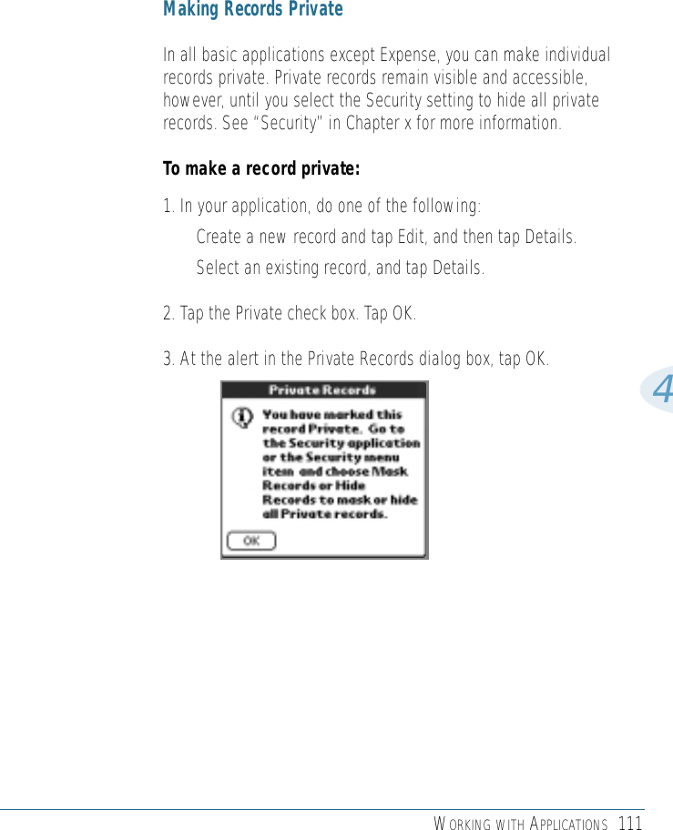 WORKING WITH APPLICATIONS 1114Making Records PrivateIn all basic applications except Expense, you can make individualrecords private. Private records remain visible and accessible,however, until you select the Security setting to hide all privaterecords. See “Security” in Chapter x for more information.To make a record private:1. In your application, do one of the following:• Create a new record and tap Edit, and then tap Details.• Select an existing record, and tap Details.2. Tap the Private check box. Tap OK.3. At the alert in the Private Records dialog box, tap OK.