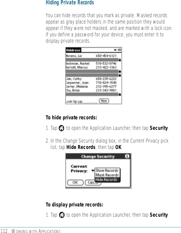 112 WORKING WITH APPLICATIONSHiding Private RecordsYou can hide records that you mark as private. Masked recordsappear as gray place holders in the same position they wouldappear if they were not masked, and are marked with a lock icon.If you define a password for your device, you must enter it todisplay private records.To hide private records:1. Tap       to open the Application Launcher, then tap Security.2. In the Change Security dialog box, in the Current Privacy picklist, tap Hide Records; then tap OK.To display private records:1. Tap       to open the Application Launcher, then tap Security.