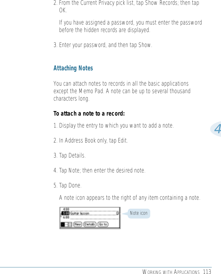 WORKING WITH APPLICATIONS 11342. From the Current Privacy pick list, tap Show Records; then tapOK.If you have assigned a password, you must enter the passwordbefore the hidden records are displayed. 3. Enter your password, and then tap Show.Attaching NotesYou can attach notes to records in all the basic applicationsexcept the Memo Pad. A note can be up to several thousandcharacters long. To attach a note to a record:1. Display the entry to which you want to add a note. 2. In Address Book only, tap Edit.3. Tap Details. 4. Tap Note; then enter the desired note. 5. Tap Done.A note icon appears to the right of any item containing a note.Note icon