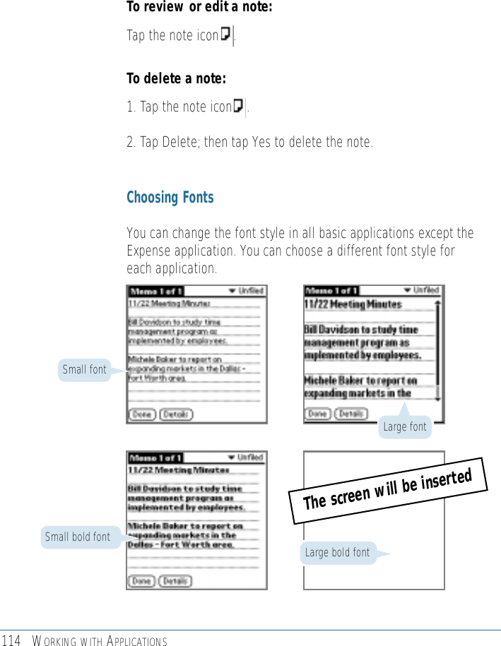 114 WORKING WITH APPLICATIONSTo review or edit a note:Tap the note icon    .To delete a note:1. Tap the note icon    .2. Tap Delete; then tap Yes to delete the note. Choosing FontsYou can change the font style in all basic applications except theExpense application. You can choose a different font style foreach application.Small bold fontSmall fontLarge bold fontLarge fontThe screen will be inserted