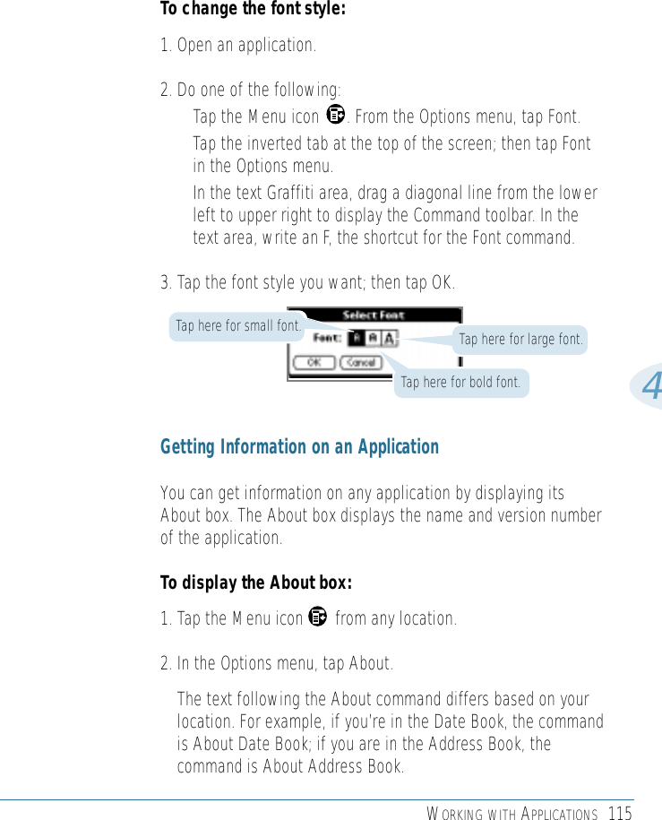 WORKING WITH APPLICATIONS 1154To change the font style:1. Open an application.2. Do one of the following: • Tap the Menu icon      . From the Options menu, tap Font.• Tap the inverted tab at the top of the screen; then tap Fontin the Options menu. • In the text Graffiti area, drag a diagonal line from the lowerleft to upper right to display the Command toolbar. In thetext area, write an F, the shortcut for the Font command. 3. Tap the font style you want; then tap OK.Tap here for large font.Tap here for bold font.Tap here for small font.Getting Information on an ApplicationYou can get information on any application by displaying itsAbout box. The About box displays the name and version numberof the application. To display the About box:1. Tap the Menu icon       from any location. 2. In the Options menu, tap About. The text following the About command differs based on yourlocation. For example, if you’re in the Date Book, the commandis About Date Book; if you are in the Address Book, thecommand is About Address Book. 
