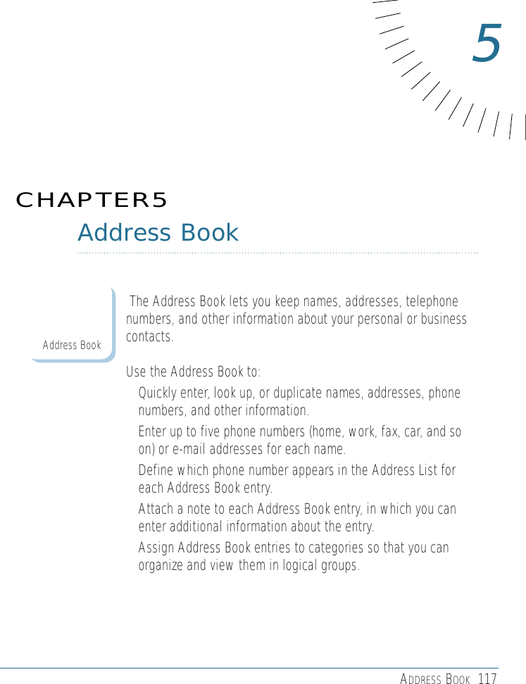 ADDRESS BOOK 117Address BookThe Address Book lets you keep names, addresses, telephonenumbers, and other information about your personal or businesscontacts.Use the Address Book to: • Quickly enter, look up, or duplicate names, addresses, phonenumbers, and other information.• Enter up to five phone numbers (home, work, fax, car, and soon) or e-mail addresses for each name.• Define which phone number appears in the Address List foreach Address Book entry. • Attach a note to each Address Book entry, in which you canenter additional information about the entry.• Assign Address Book entries to categories so that you canorganize and view them in logical groups.CHAPTER55Address Book