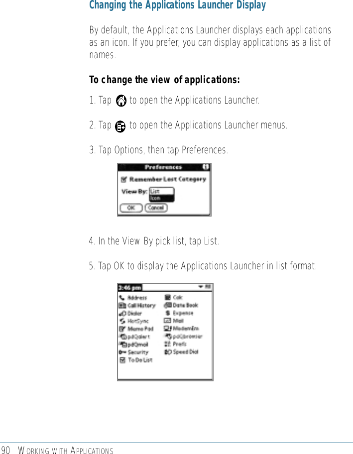90 WORKING WITH APPLICATIONSChanging the Applications Launcher DisplayBy default, the Applications Launcher displays each applicationsas an icon. If you prefer, you can display applications as a list ofnames. To change the view of applications: 1. Tap       to open the Applications Launcher. 2. Tap       to open the Applications Launcher menus.3. Tap Options, then tap Preferences.4. In the View By pick list, tap List.5. Tap OK to display the Applications Launcher in list format.