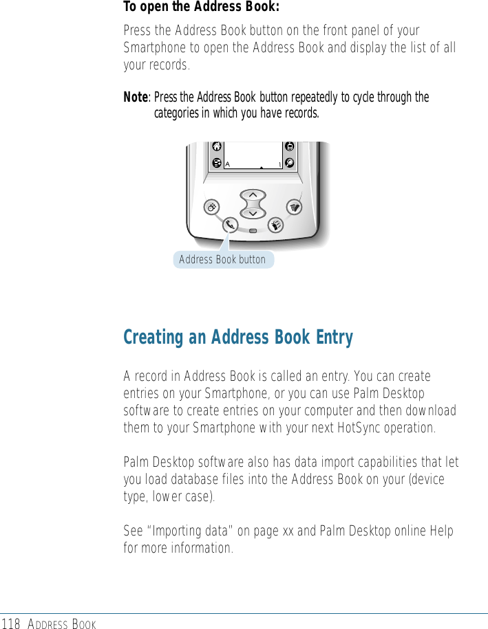 118 ADDRESS BOOKTo open the Address Book: Press the Address Book button on the front panel of yourSmartphone to open the Address Book and display the list of allyour records.Note: Press the Address Book button repeatedly to cycle through thecategories in which you have records.Creating an Address Book EntryA record in Address Book is called an entry. You can createentries on your Smartphone, or you can use Palm Desktopsoftware to create entries on your computer and then downloadthem to your Smartphone with your next HotSync operation.Palm Desktop software also has data import capabilities that letyou load database files into the Address Book on your (devicetype, lower case). See “Importing data” on page xx and Palm Desktop online Helpfor more information.Address Book button