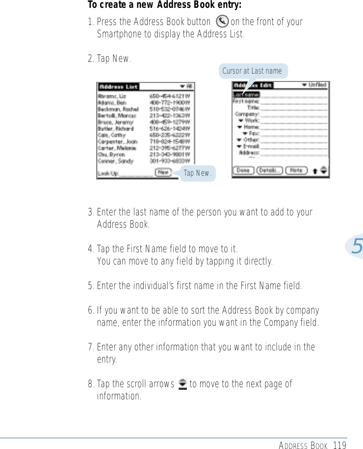 ADDRESS BOOK 1195To create a new Address Book entry:1. Press the Address Book button        on the front of yourSmartphone to display the Address List.2. Tap New.3. Enter the last name of the person you want to add to yourAddress Book. 4. Tap the First Name field to move to it. You can move to any field by tapping it directly.5. Enter the individual’s first name in the First Name field.6. If you want to be able to sort the Address Book by companyname, enter the information you want in the Company field. 7. Enter any other information that you want to include in theentry.8. Tap the scroll arrows      to move to the next page ofinformation.Tap New.Cursor at Last name