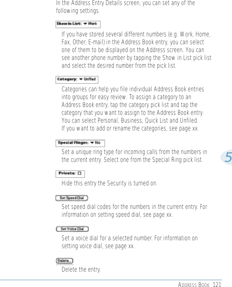 ADDRESS BOOK 1215In the Address Entry Details screen, you can set any of thefollowing settings.• If you have stored several different numbers (e.g. Work, Home,Fax, Other, E-mail) in the Address Book entry, you can selectone of them to be displayed on the Address screen. You cansee another phone number by tapping the Show in List pick listand select the desired number from the pick list.• Categories can help you file individual Address Book entriesinto groups for easy review. To assign a category to anAddress Book entry, tap the category pick list and tap thecategory that you want to assign to the Address Book entry. You can select Personal, Business, Quick List and Unfiled. If you want to add or rename the categories, see page xx.• Set a unique ring type for incoming calls from the numbers inthe current entry. Select one from the Special Ring pick list.• Hide this entry the Security is turned on.• Set speed dial codes for the numbers in the current entry. Forinformation on setting speed dial, see page xx.• Set a voice dial for a selected number. For information onsetting voice dial, see page xx.• Delete the entry.