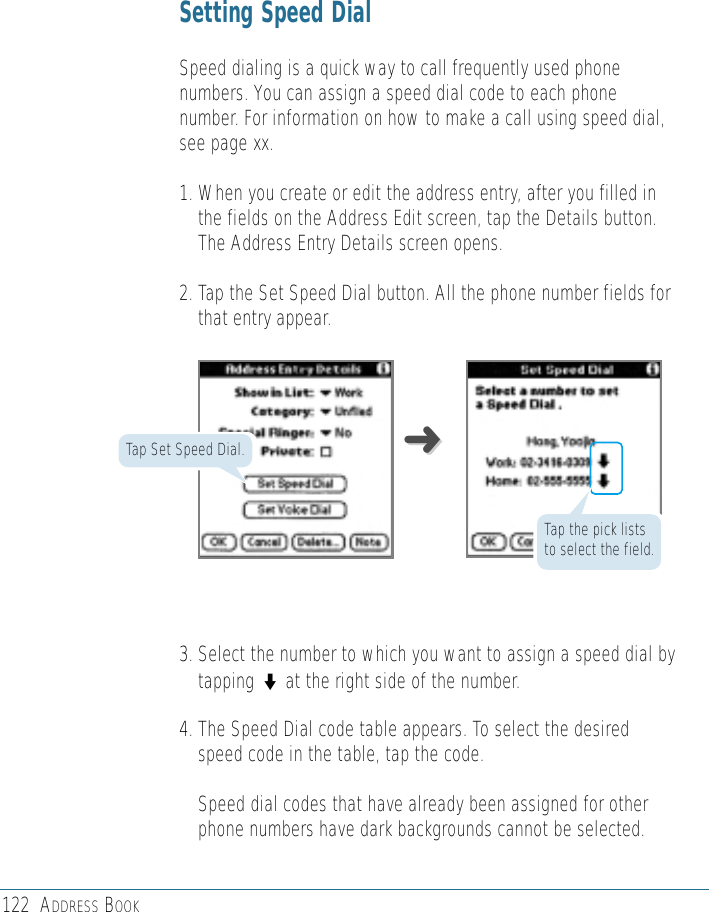 122 ADDRESS BOOKSetting Speed DialSpeed dialing is a quick way to call frequently used phonenumbers. You can assign a speed dial code to each phonenumber. For information on how to make a call using speed dial,see page xx.1. When you create or edit the address entry, after you filled inthe fields on the Address Edit screen, tap the Details button.The Address Entry Details screen opens.2. Tap the Set Speed Dial button. All the phone number fields forthat entry appear. 3. Select the number to which you want to assign a speed dial bytapping ◗at the right side of the number.4. The Speed Dial code table appears. To select the desiredspeed code in the table, tap the code. Speed dial codes that have already been assigned for otherphone numbers have dark backgrounds cannot be selected.➜➜Tap Set Speed Dial.Tap the pick liststo select the field.