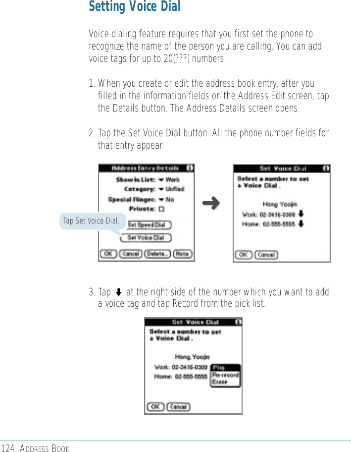 124 ADDRESS BOOKSetting Voice DialVoice dialing feature requires that you first set the phone torecognize the name of the person you are calling. You can addvoice tags for up to 20(???) numbers. 1. When you create or edit the address book entry, after youfilled in the information fields on the Address Edit screen, tapthe Details button. The Address Details screen opens.2. Tap the Set Voice Dial button. All the phone number fields forthat entry appear. 3. Tap ◗at the right side of the number which you want to adda voice tag and tap Record from the pick list.➜➜Tap Set Voice Dial.