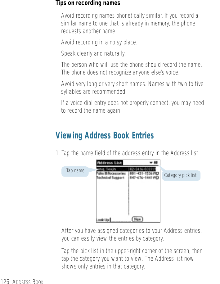 126 ADDRESS BOOKTips on recording names• Avoid recording names phonetically similar. If you record asimilar name to one that is already in memory, the phonerequests another name.• Avoid recording in a noisy place.• Speak clearly and naturally.• The person who will use the phone should record the name.The phone does not recognize anyone else’s voice.• Avoid very long or very short names. Names with two to fivesyllables are recommended.• If a voice dial entry does not properly connect, you may needto record the name again.Viewing Address Book Entries1. Tap the name field of the address entry in the Address list.After you have assigned categories to your Address entries,you can easily view the entries by category.Tap the pick list in the upper-right corner of the screen, thentap the category you want to view. The Address list nowshows only entries in that category.Category pick list.Tap name