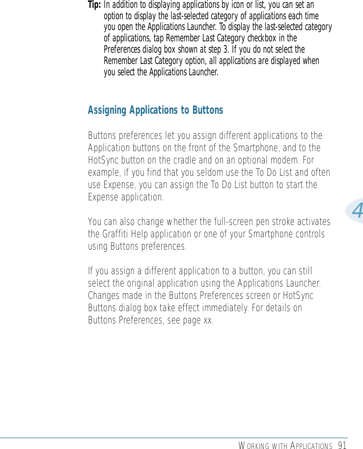 WORKING WITH APPLICATIONS 914Tip: In addition to displaying applications by icon or list, you can set anoption to display the last-selected category of applications each timeyou open the Applications Launcher. To display the last-selected categoryof applications, tap Remember Last Category checkbox in thePreferences dialog box shown at step 3. If you do not select theRemember Last Category option, all applications are displayed whenyou select the Applications Launcher.Assigning Applications to ButtonsButtons preferences let you assign different applications to theApplication buttons on the front of the Smartphone, and to theHotSync button on the cradle and on an optional modem. Forexample, if you find that you seldom use the To Do List and oftenuse Expense, you can assign the To Do List button to start theExpense application.You can also change whether the full-screen pen stroke activatesthe Graffiti Help application or one of your Smartphone controlsusing Buttons preferences.If you assign a different application to a button, you can stillselect the original application using the Applications Launcher.Changes made in the Buttons Preferences screen or HotSyncButtons dialog box take effect immediately. For details onButtons Preferences, see page xx.