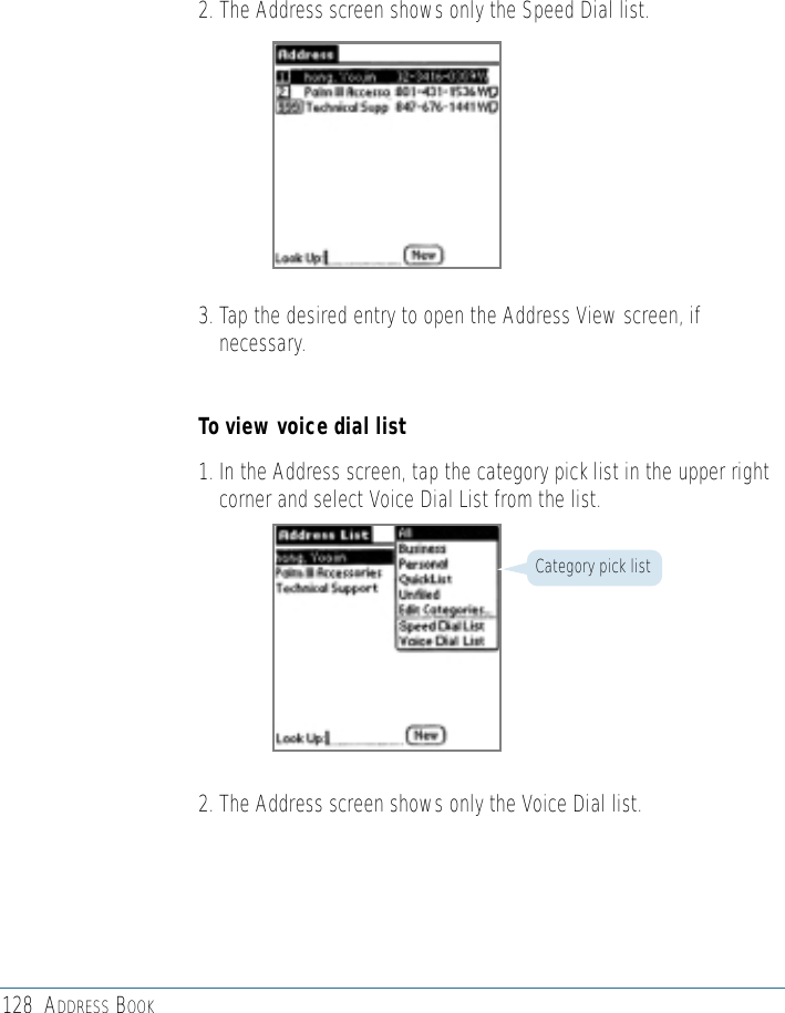 128 ADDRESS BOOK2. The Address screen shows only the Speed Dial list.3. Tap the desired entry to open the Address View screen, ifnecessary.To view voice dial list1. In the Address screen, tap the category pick list in the upper rightcorner and select Voice Dial List from the list.2. The Address screen shows only the Voice Dial list.Category pick list