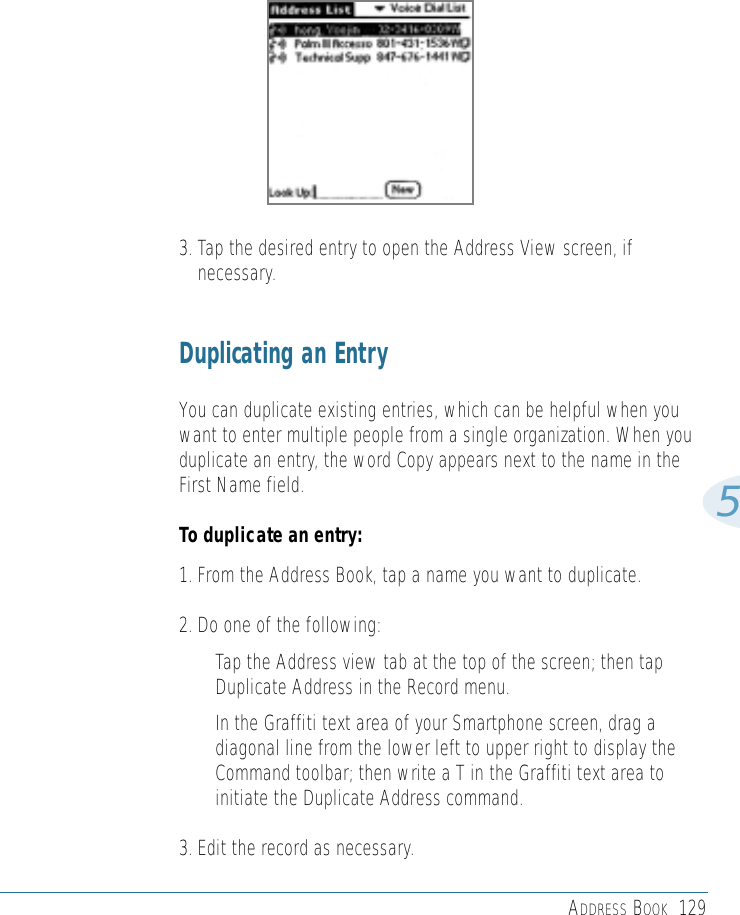 ADDRESS BOOK 12953. Tap the desired entry to open the Address View screen, ifnecessary.Duplicating an EntryYou can duplicate existing entries, which can be helpful when youwant to enter multiple people from a single organization. When youduplicate an entry, the word Copy appears next to the name in theFirst Name field. To duplicate an entry:1. From the Address Book, tap a name you want to duplicate.2. Do one of the following:• Tap the Address view tab at the top of the screen; then tapDuplicate Address in the Record menu. • In the Graffiti text area of your Smartphone screen, drag adiagonal line from the lower left to upper right to display theCommand toolbar; then write a T in the Graffiti text area toinitiate the Duplicate Address command.3. Edit the record as necessary. 
