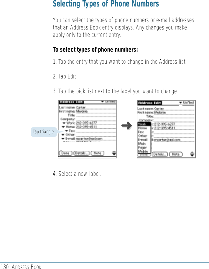 130 ADDRESS BOOKSelecting Types of Phone NumbersYou can select the types of phone numbers or e-mail addressesthat an Address Book entry displays. Any changes you makeapply only to the current entry. To select types of phone numbers:1. Tap the entry that you want to change in the Address list. 2. Tap Edit.3. Tap the pick list next to the label you want to change.4. Select a new label.Tap triangle. ➜➜