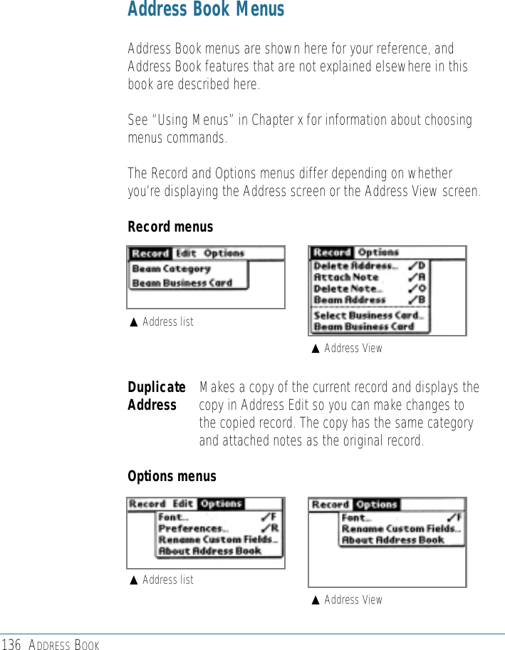 Address Book MenusAddress Book menus are shown here for your reference, andAddress Book features that are not explained elsewhere in thisbook are described here.See “Using Menus” in Chapter x for information about choosingmenus commands.The Record and Options menus differ depending on whetheryou’re displaying the Address screen or the Address View screen.Record menusDuplicate Makes a copy of the current record and displays the Address copy in Address Edit so you can make changes tothe copied record. The copy has the same categoryand attached notes as the original record.Options menus136 ADDRESS BOOK#Address list#Address View#Address list#Address View