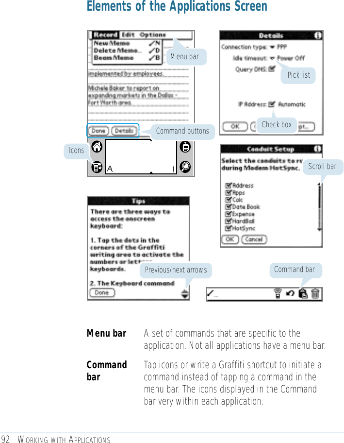 92 WORKING WITH APPLICATIONSElements of the Applications ScreenMenu bar A set of commands that are specific to theapplication. Not all applications have a menu bar.Command Tap icons or write a Graffiti shortcut to initiate abar command instead of tapping a command in themenu bar. The icons displayed in the Commandbar very within each application.Pick listScroll barCommand barPrevious/next arrowsCheck boxIconsCommand buttonsMenu bar