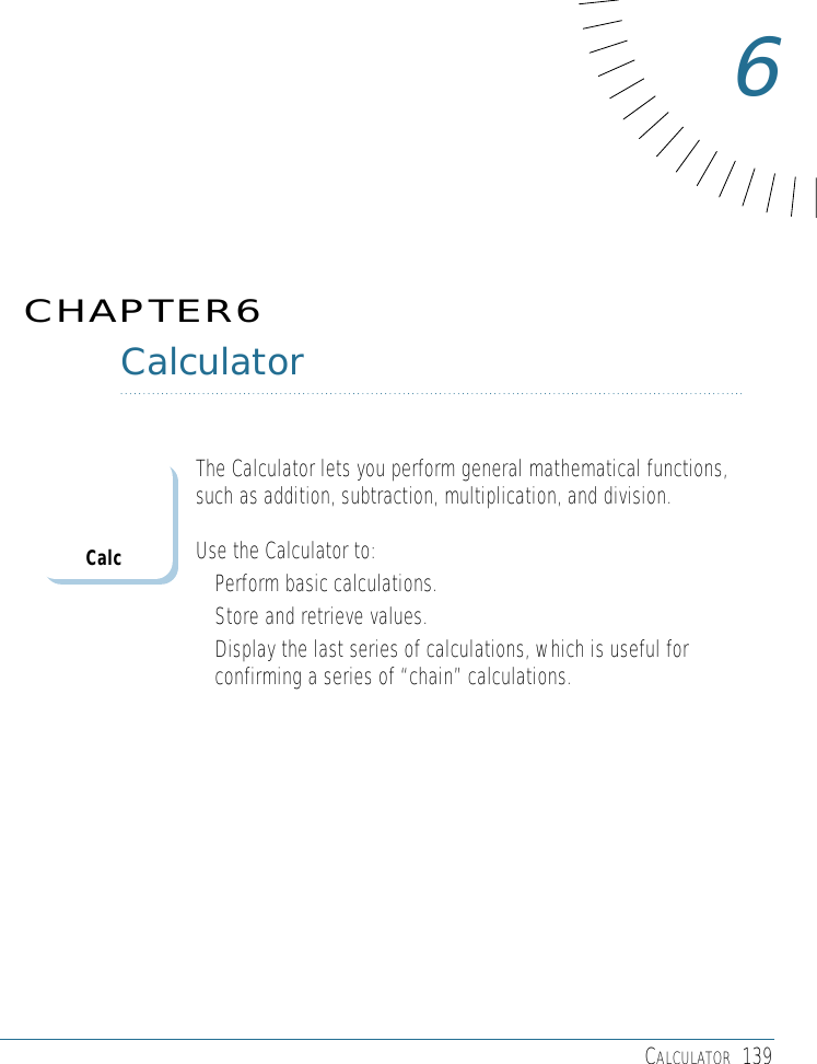 CALCULATOR 139CalculatorThe Calculator lets you perform general mathematical functions,such as addition, subtraction, multiplication, and division. Use the Calculator to: • Perform basic calculations.• Store and retrieve values.• Display the last series of calculations, which is useful forconfirming a series of “chain” calculations.CHAPTER66Calc
