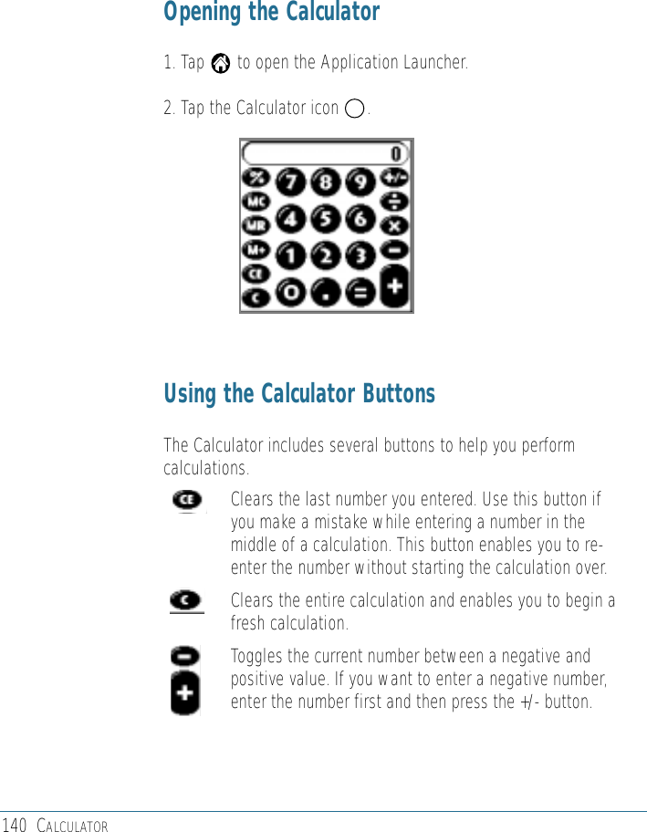 140 CALCULATOROpening the Calculator1. Tap       to open the Application Launcher.2. Tap the Calculator icon      .Using the Calculator ButtonsThe Calculator includes several buttons to help you performcalculations.Clears the last number you entered. Use this button ifyou make a mistake while entering a number in themiddle of a calculation. This button enables you to re-enter the number without starting the calculation over.Clears the entire calculation and enables you to begin afresh calculation.Toggles the current number between a negative andpositive value. If you want to enter a negative number,enter the number first and then press the +/- button.