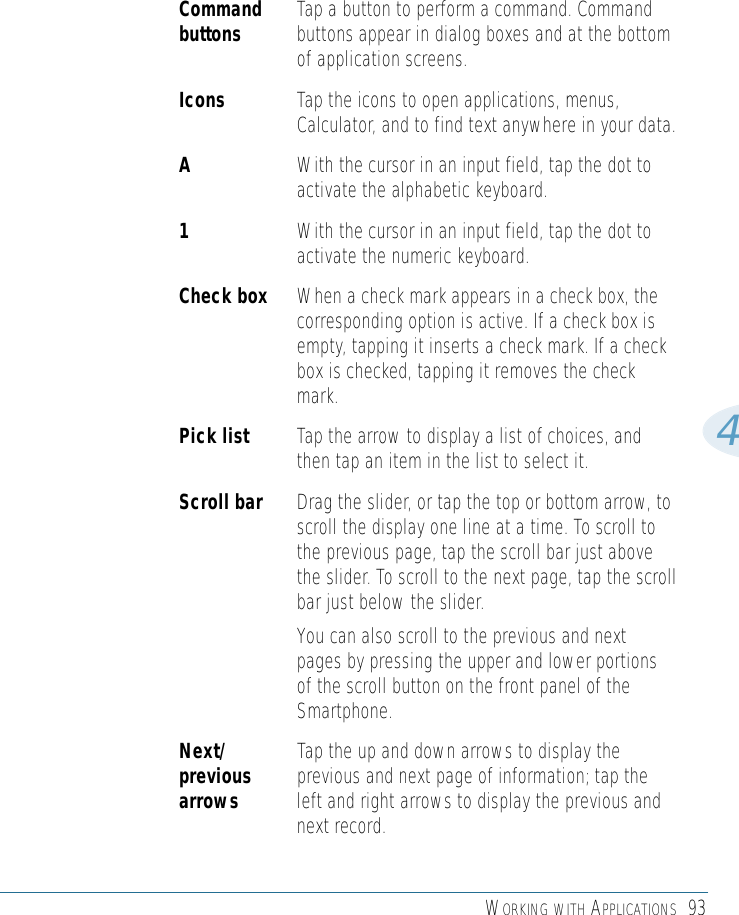 WORKING WITH APPLICATIONS 934Command Tap a button to perform a command. Command buttons buttons appear in dialog boxes and at the bottomof application screens.Icons  Tap the icons to open applications, menus,Calculator, and to find text anywhere in your data.AWith the cursor in an input field, tap the dot toactivate the alphabetic keyboard.1With the cursor in an input field, tap the dot toactivate the numeric keyboard.Check box When a check mark appears in a check box, thecorresponding option is active. If a check box isempty, tapping it inserts a check mark. If a checkbox is checked, tapping it removes the checkmark.Pick list Tap the arrow to display a list of choices, andthen tap an item in the list to select it.Scroll bar Drag the slider, or tap the top or bottom arrow, toscroll the display one line at a time. To scroll tothe previous page, tap the scroll bar just abovethe slider. To scroll to the next page, tap the scrollbar just below the slider.You can also scroll to the previous and nextpages by pressing the upper and lower portionsof the scroll button on the front panel of theSmartphone.Next/ Tap the up and down arrows to display the previous previous and next page of information; tap the arrows left and right arrows to display the previous andnext record.