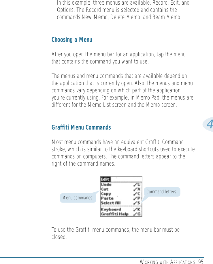 WORKING WITH APPLICATIONS 954In this example, three menus are available: Record, Edit, andOptions. The Record menu is selected and contains thecommands New Memo, Delete Memo, and Beam Memo.Choosing a MenuAfter you open the menu bar for an application, tap the menuthat contains the command you want to use.The menus and menu commands that are available depend onthe application that is currently open. Also, the menus and menucommands vary depending on which part of the applicationyou’re currently using. For example, in Memo Pad, the menus aredifferent for the Memo List screen and the Memo screen.Graffiti Menu CommandsMost menu commands have an equivalent Graffiti Commandstroke, which is similar to the keyboard shortcuts used to executecommands on computers. The command letters appear to theright of the command names.To use the Graffiti menu commands, the menu bar must beclosed.Command lettersMenu commands