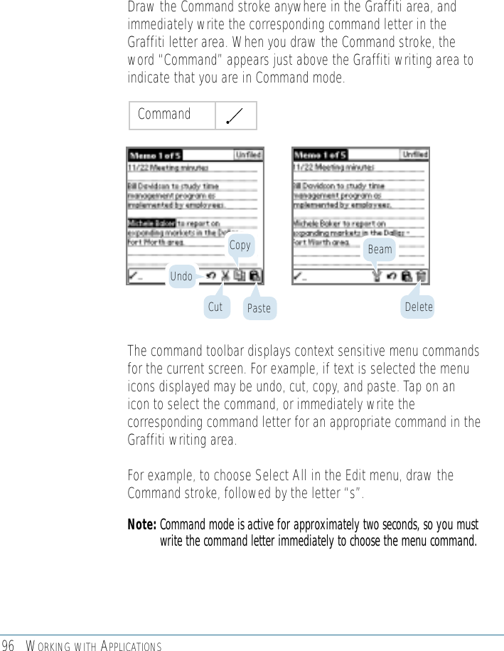96 WORKING WITH APPLICATIONSDraw the Command stroke anywhere in the Graffiti area, andimmediately write the corresponding command letter in theGraffiti letter area. When you draw the Command stroke, theword “Command” appears just above the Graffiti writing area toindicate that you are in Command mode.The command toolbar displays context sensitive menu commandsfor the current screen. For example, if text is selected the menuicons displayed may be undo, cut, copy, and paste. Tap on anicon to select the command, or immediately write thecorresponding command letter for an appropriate command in theGraffiti writing area.For example, to choose Select All in the Edit menu, draw theCommand stroke, followed by the letter “s”.Note: Command mode is active for approximately two seconds, so you mustwrite the command letter immediately to choose the menu command.CommandUndoCopy BeamCut Paste Delete