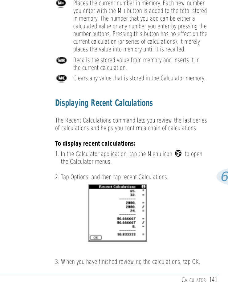 CALCULATOR 1416Places the current number in memory. Each new numberyou enter with the M+ button is added to the total storedin memory. The number that you add can be either acalculated value or any number you enter by pressing thenumber buttons. Pressing this button has no effect on thecurrent calculation (or series of calculations); it merelyplaces the value into memory until it is recalled.Recalls the stored value from memory and inserts it inthe current calculation.Clears any value that is stored in the Calculator memory.Displaying Recent CalculationsThe Recent Calculations command lets you review the last seriesof calculations and helps you confirm a chain of calculations.To display recent calculations:1. In the Calculator application, tap the Menu icon        to openthe Calculator menus.2. Tap Options, and then tap recent Calculations.3. When you have finished reviewing the calculations, tap OK.