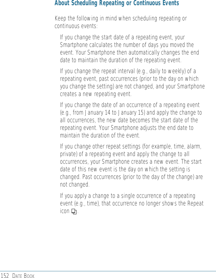 152 DATE BOOKAbout Scheduling Repeating or Continuous EventsKeep the following in mind when scheduling repeating orcontinuous events:• If you change the start date of a repeating event, yourSmartphone calculates the number of days you moved theevent. Your Smartphone then automatically changes the enddate to maintain the duration of the repeating event.• If you change the repeat interval (e.g., daily to weekly) of arepeating event, past occurrences (prior to the day on whichyou change the setting) are not changed, and your Smartphonecreates a new repeating event.• If you change the date of an occurrence of a repeating event(e.g., from January 14 to January 15) and apply the change toall occurrences, the new date becomes the start date of therepeating event. Your Smartphone adjusts the end date tomaintain the duration of the event.• If you change other repeat settings (for example, time, alarm,private) of a repeating event and apply the change to alloccurrences, your Smartphone creates a new event. The startdate of this new event is the day on which the setting ischanged. Past occurrences (prior to the day of the change) arenot changed.• If you apply a change to a single occurrence of a repeatingevent (e.g., time), that occurrence no longer shows the Repeaticon     .