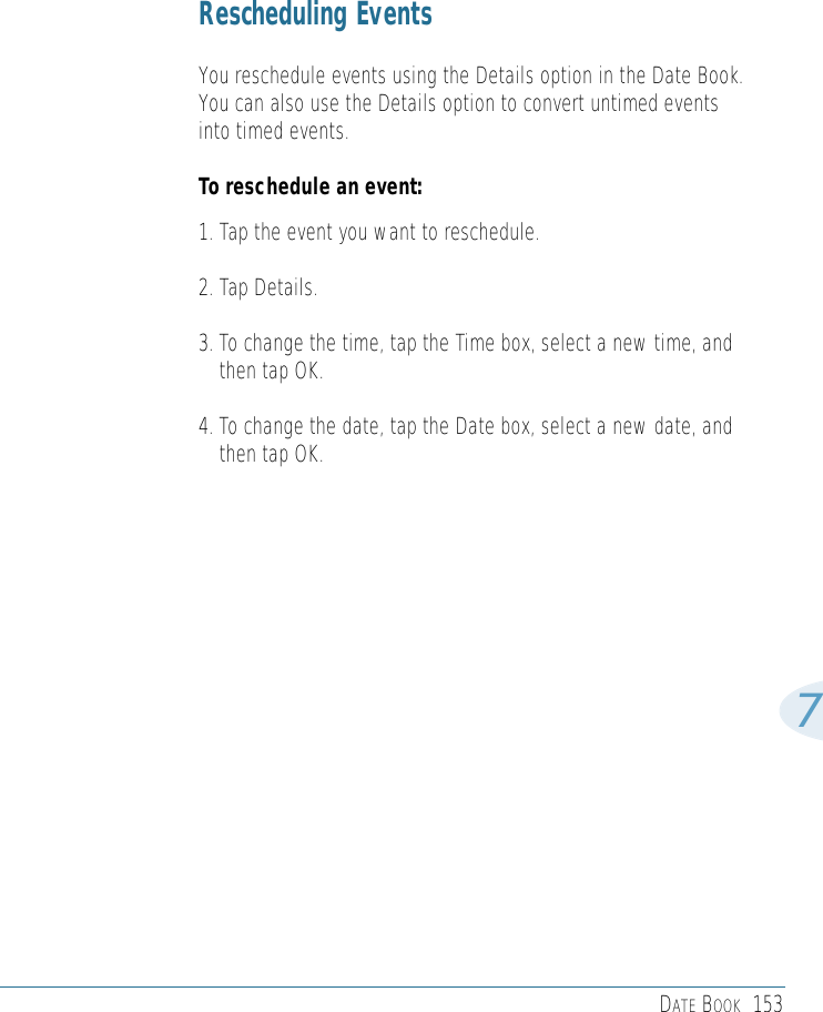 DATE BOOK 1537Rescheduling EventsYou reschedule events using the Details option in the Date Book.You can also use the Details option to convert untimed eventsinto timed events. To reschedule an event:1. Tap the event you want to reschedule.2. Tap Details.3. To change the time, tap the Time box, select a new time, andthen tap OK. 4. To change the date, tap the Date box, select a new date, andthen tap OK.