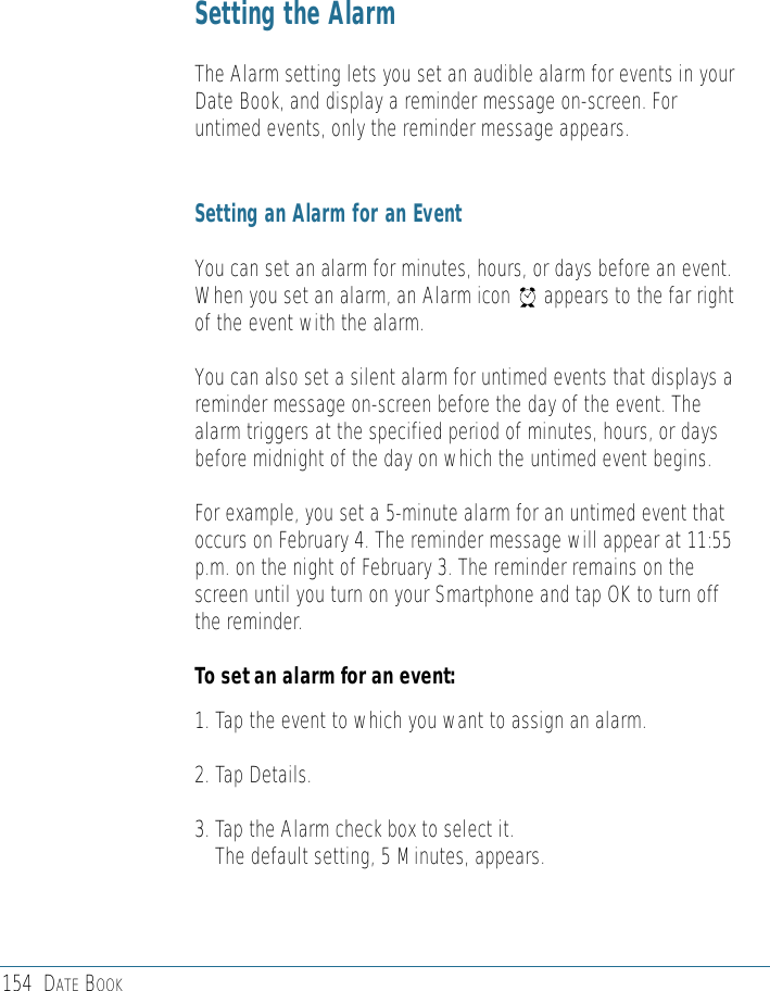 154 DATE BOOKSetting the AlarmThe Alarm setting lets you set an audible alarm for events in yourDate Book, and display a reminder message on-screen. Foruntimed events, only the reminder message appears.Setting an Alarm for an EventYou can set an alarm for minutes, hours, or days before an event.When you set an alarm, an Alarm icon      appears to the far rightof the event with the alarm. You can also set a silent alarm for untimed events that displays areminder message on-screen before the day of the event. Thealarm triggers at the specified period of minutes, hours, or daysbefore midnight of the day on which the untimed event begins. For example, you set a 5-minute alarm for an untimed event thatoccurs on February 4. The reminder message will appear at 11:55p.m. on the night of February 3. The reminder remains on thescreen until you turn on your Smartphone and tap OK to turn offthe reminder.To set an alarm for an event:1. Tap the event to which you want to assign an alarm.2. Tap Details.3. Tap the Alarm check box to select it.The default setting, 5 Minutes, appears.