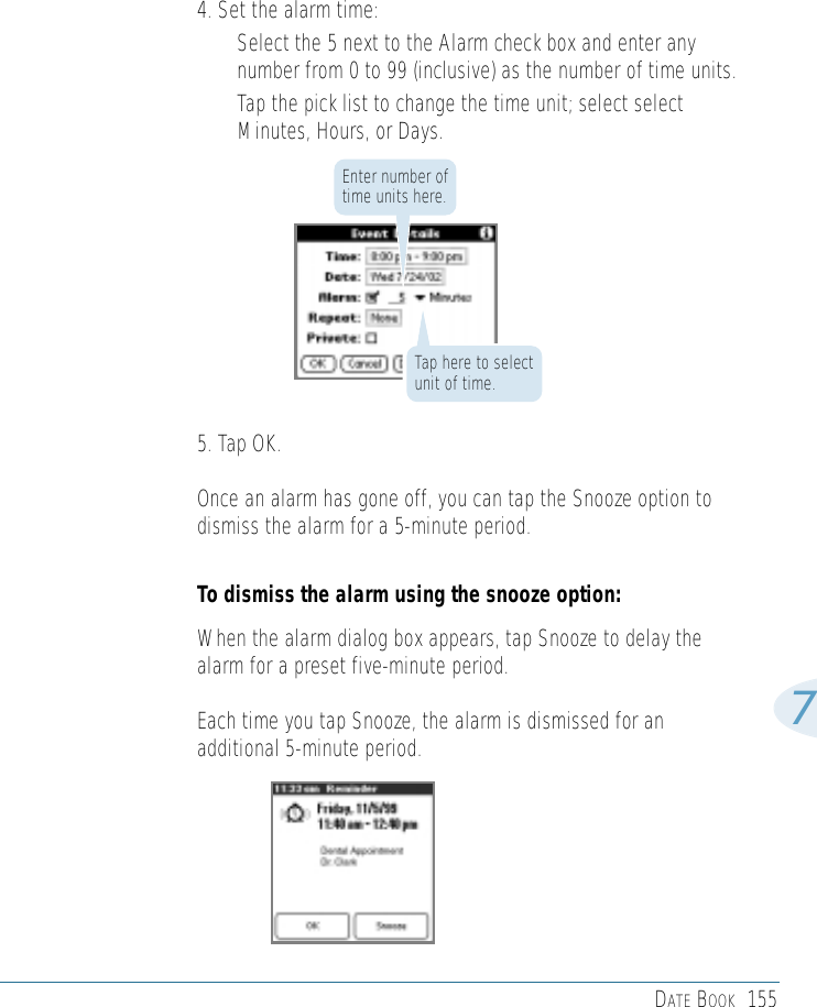 DATE BOOK 15574. Set the alarm time:• Select the 5 next to the Alarm check box and enter anynumber from 0 to 99 (inclusive) as the number of time units.• Tap the pick list to change the time unit; select selectMinutes, Hours, or Days.5. Tap OK.Once an alarm has gone off, you can tap the Snooze option todismiss the alarm for a 5-minute period. To dismiss the alarm using the snooze option:When the alarm dialog box appears, tap Snooze to delay thealarm for a preset five-minute period. Each time you tap Snooze, the alarm is dismissed for anadditional 5-minute period. Enter number oftime units here.Tap here to selectunit of time.