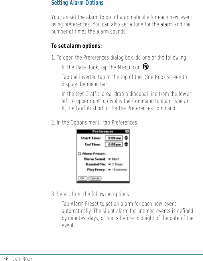 156 DATE BOOKSetting Alarm OptionsYou can set the alarm to go off automatically for each new eventusing preferences. You can also set a tone for the alarm and thenumber of times the alarm sounds. To set alarm options:1. To open the Preferences dialog box, do one of the following: • In the Date Book, tap the Menu icon      .• Tap the inverted tab at the top of the Date Book screen todisplay the menu bar.• In the text Graffiti area, drag a diagonal line from the lowerleft to upper right to display the Command toolbar. Type anR, the Graffiti shortcut for the Preferences command. 2. In the Options menu; tap Preferences.3. Select from the following options: • Tap Alarm Preset to set an alarm for each new eventautomatically. The silent alarm for untimed events is definedby minutes, days, or hours before midnight of the date of theevent.