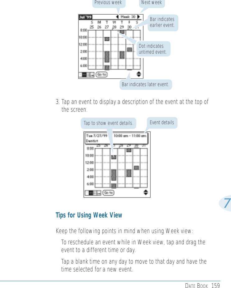 DATE BOOK 1597Bar indicates later event.Bar indicates earlier event.Dot indicates untimed event.Next weekPrevious week3. Tap an event to display a description of the event at the top ofthe screen.Tips for Using Week ViewKeep the following points in mind when using Week view: • To reschedule an event while in Week view, tap and drag theevent to a different time or day.• Tap a blank time on any day to move to that day and have thetime selected for a new event. Event detailsTap to show event details.