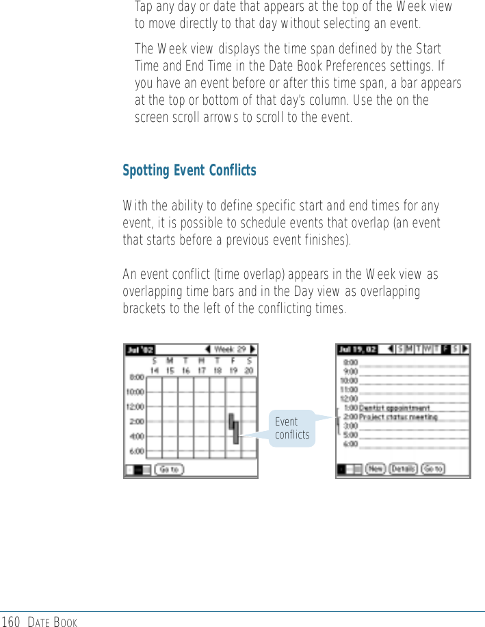 160 DATE BOOK• Tap any day or date that appears at the top of the Week viewto move directly to that day without selecting an event.• The Week view displays the time span defined by the StartTime and End Time in the Date Book Preferences settings. Ifyou have an event before or after this time span, a bar appearsat the top or bottom of that day’s column. Use the on thescreen scroll arrows to scroll to the event.Spotting Event ConflictsWith the ability to define specific start and end times for anyevent, it is possible to schedule events that overlap (an eventthat starts before a previous event finishes).An event conflict (time overlap) appears in the Week view asoverlapping time bars and in the Day view as overlappingbrackets to the left of the conflicting times.Eventconflicts