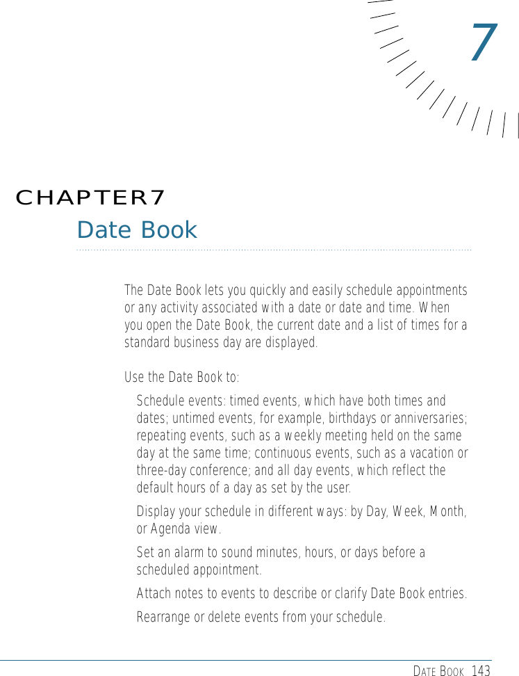DATE BOOK 143Date BookThe Date Book lets you quickly and easily schedule appointmentsor any activity associated with a date or date and time. Whenyou open the Date Book, the current date and a list of times for astandard business day are displayed. Use the Date Book to: • Schedule events: timed events, which have both times anddates; untimed events, for example, birthdays or anniversaries;repeating events, such as a weekly meeting held on the sameday at the same time; continuous events, such as a vacation orthree-day conference; and all day events, which reflect thedefault hours of a day as set by the user. • Display your schedule in different ways: by Day, Week, Month,or Agenda view. • Set an alarm to sound minutes, hours, or days before ascheduled appointment. • Attach notes to events to describe or clarify Date Book entries. • Rearrange or delete events from your schedule.CHAPTER77