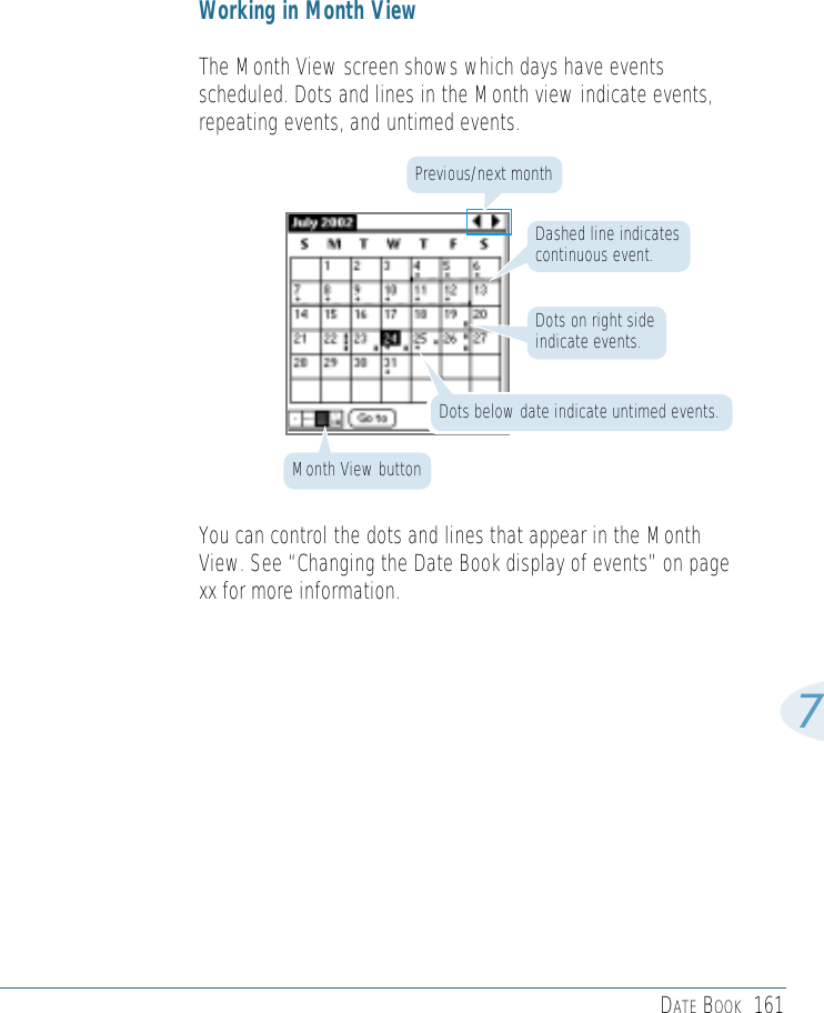 DATE BOOK 1617Working in Month ViewThe Month View screen shows which days have eventsscheduled. Dots and lines in the Month view indicate events,repeating events, and untimed events.You can control the dots and lines that appear in the MonthView. See “Changing the Date Book display of events” on pagexx for more information.Month View buttonDots below date indicate untimed events.Dots on right sideindicate events.Previous/next monthDashed line indicatescontinuous event.