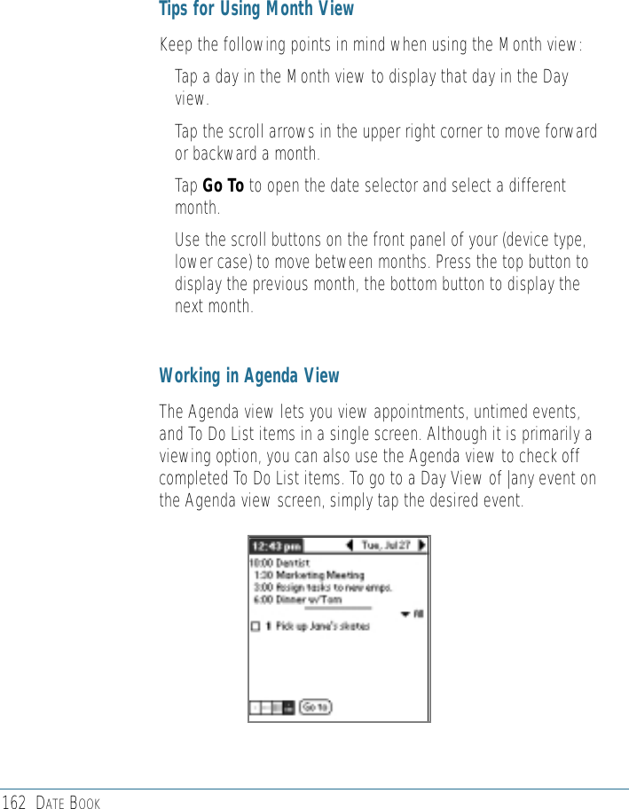 162 DATE BOOKTips for Using Month ViewKeep the following points in mind when using the Month view: • Tap a day in the Month view to display that day in the Dayview.• Tap the scroll arrows in the upper right corner to move forwardor backward a month. • Tap Go To to open the date selector and select a differentmonth.• Use the scroll buttons on the front panel of your (device type,lower case) to move between months. Press the top button todisplay the previous month, the bottom button to display thenext month. Working in Agenda ViewThe Agenda view lets you view appointments, untimed events,and To Do List items in a single screen. Although it is primarily aviewing option, you can also use the Agenda view to check offcompleted To Do List items. To go to a Day View of |any event onthe Agenda view screen, simply tap the desired event. 