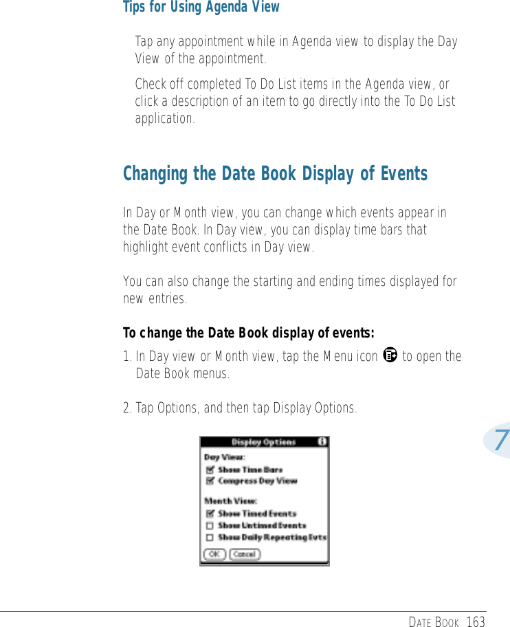 DATE BOOK 1637Tips for Using Agenda View• Tap any appointment while in Agenda view to display the DayView of the appointment. • Check off completed To Do List items in the Agenda view, orclick a description of an item to go directly into the To Do Listapplication. Changing the Date Book Display of EventsIn Day or Month view, you can change which events appear inthe Date Book. In Day view, you can display time bars thathighlight event conflicts in Day view.You can also change the starting and ending times displayed fornew entries. To change the Date Book display of events:1. In Day view or Month view, tap the Menu icon       to open theDate Book menus.2. Tap Options, and then tap Display Options.