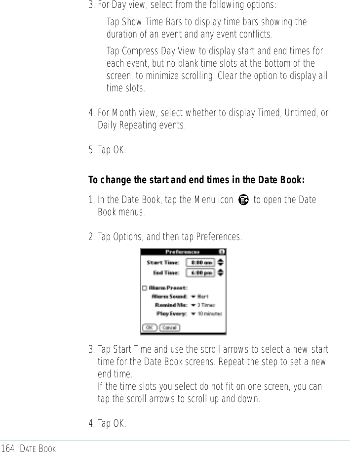 164 DATE BOOK3. For Day view, select from the following options:• Tap Show Time Bars to display time bars showing theduration of an event and any event conflicts.• Tap Compress Day View to display start and end times foreach event, but no blank time slots at the bottom of thescreen, to minimize scrolling. Clear the option to display alltime slots. 4. For Month view, select whether to display Timed, Untimed, orDaily Repeating events.5. Tap OK.To change the start and end times in the Date Book:1. In the Date Book, tap the Menu icon        to open the DateBook menus.2. Tap Options, and then tap Preferences.3. Tap Start Time and use the scroll arrows to select a new starttime for the Date Book screens. Repeat the step to set a newend time. If the time slots you select do not fit on one screen, you cantap the scroll arrows to scroll up and down.4. Tap OK.