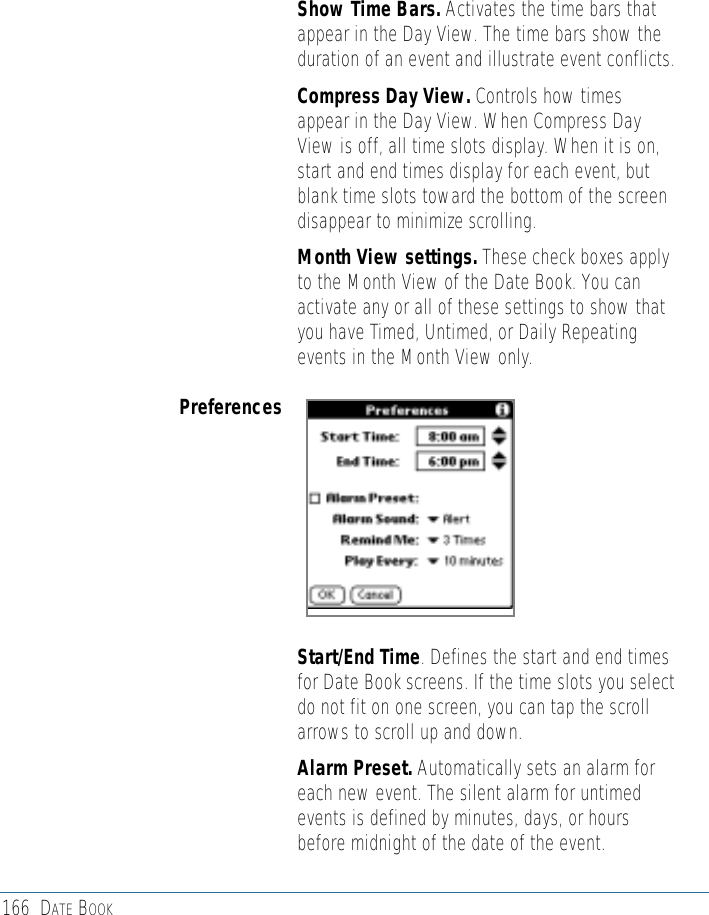 166 DATE BOOK• Show Time Bars. Activates the time bars thatappear in the Day View. The time bars show theduration of an event and illustrate event conflicts.• Compress Day View. Controls how timesappear in the Day View. When Compress DayView is off, all time slots display. When it is on,start and end times display for each event, butblank time slots toward the bottom of the screendisappear to minimize scrolling.• Month View settings. These check boxes applyto the Month View of the Date Book. You canactivate any or all of these settings to show thatyou have Timed, Untimed, or Daily Repeatingevents in the Month View only.Preferences• Start/End Time. Defines the start and end timesfor Date Book screens. If the time slots you selectdo not fit on one screen, you can tap the scrollarrows to scroll up and down.• Alarm Preset. Automatically sets an alarm foreach new event. The silent alarm for untimedevents is defined by minutes, days, or hoursbefore midnight of the date of the event.