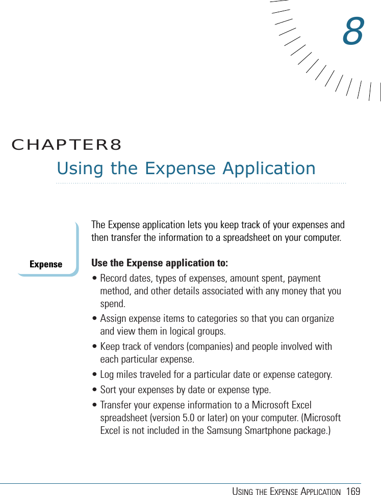 USING THE EXPENSE APPLICATION 169Using the Expense ApplicationThe Expense application lets you keep track of your expenses andthen transfer the information to a spreadsheet on your computer.Use the Expense application to: • Record dates, types of expenses, amount spent, paymentmethod, and other details associated with any money that youspend.• Assign expense items to categories so that you can organizeand view them in logical groups.• Keep track of vendors (companies) and people involved witheach particular expense.• Log miles traveled for a particular date or expense category.• Sort your expenses by date or expense type.• Transfer your expense information to a Microsoft Excelspreadsheet (version 5.0 or later) on your computer. (MicrosoftExcel is not included in the Samsung Smartphone package.)CHAPTER88Expense
