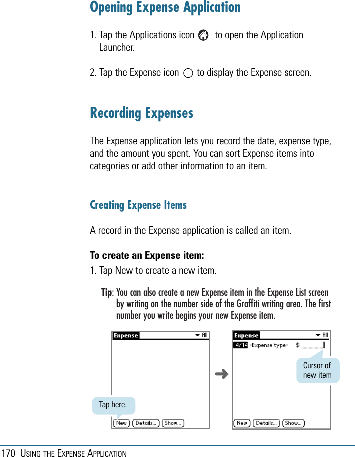 170 USING THE EXPENSE APPLICATIONOpening Expense Application1. Tap the Applications icon        to open the ApplicationLauncher.2. Tap the Expense icon       to display the Expense screen. Recording ExpensesThe Expense application lets you record the date, expense type,and the amount you spent. You can sort Expense items intocategories or add other information to an item.Creating Expense ItemsA record in the Expense application is called an item.To create an Expense item:1. Tap New to create a new item.Tip: You can also create a new Expense item in the Expense List screenby writing on the number side of the Graffiti writing area. The firstnumber you write begins your new Expense item.Tap here.Cursor ofnew item➜➜